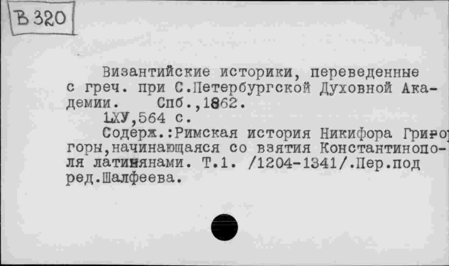 ﻿Ъ 320
Византийские историки, переведенные с греч. при С.Петербургской Духовной Академии. Спб.,1862.
1лУ,5б4 с.
Содерж.: Римская история Никифора Гриро] горы,начинающаяся со взятия Константинополя латинянами. Т.1. /1204-1341/.Пер.под ред.Шалфеева.